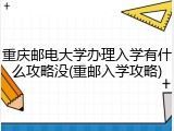 重庆邮电大学办理入学有什么攻略没(重邮入学攻略)