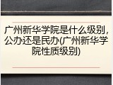 广州新华学院是什么级别，公办还是民办(广州新华学院性质级别)