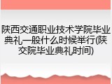 陕西交通职业技术学院毕业典礼一般什么时候举行(陕交院毕业典礼时间)