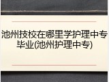 池州技校在哪里学护理中专毕业(池州护理中专)