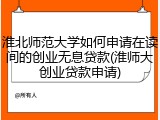 淮北师范大学如何申请在读间的创业无息贷款(淮师大创业贷款申请)