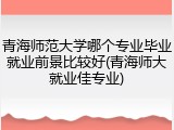青海师范大学哪个专业毕业就业前景比较好(青海师大就业佳专业)