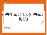 中专生军训几天(中专军训时长)