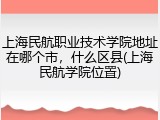 上海民航职业技术学院地址在哪个市，什么区县(上海民航学院位置)