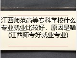江西师范高等专科学校什么专业就业比较好，原因是啥(江西师专好就业专业)