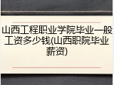 山西工程职业学院毕业一般工资多少钱(山西职院毕业薪资)