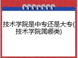 技术学院是中专还是大专(技术学院属哪类)