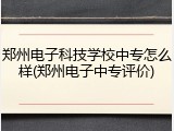 郑州电子科技学校中专怎么样(郑州电子中专评价)