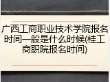 广西工商职业技术学院报名时间一般是什么时候(桂工商职院报名时间)