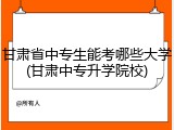 甘肃省中专生能考哪些大学(甘肃中专升学院校)