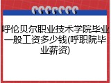 呼伦贝尔职业技术学院毕业一般工资多少钱(呼职院毕业薪资)