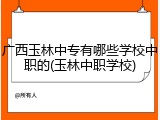 广西玉林中专有哪些学校中职的(玉林中职学校)