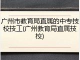 广州市教育局直属的中专技校技工(广州教育局直属技校)