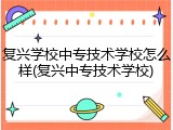 复兴学校中专技术学校怎么样(复兴中专技术学校)