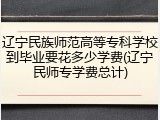 辽宁民族师范高等专科学校到毕业要花多少学费(辽宁民师专学费总计)