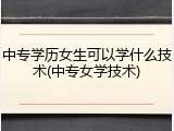 中专学历女生可以学什么技术(中专女学技术)