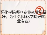 怀化学院哪些专业就业前景好，为什么(怀化学院好就业专业)
