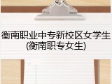 衡南职业中专新校区女学生(衡南职专女生)