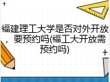 福建理工大学是否对外开放，要预约吗(福工大开放需预约吗)