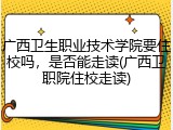广西卫生职业技术学院要住校吗，是否能走读(广西卫职院住校走读)
