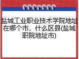盐城工业职业技术学院地址在哪个市，什么区县(盐城职院地址市)
