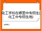 化工学校在哪里中专招生(化工中专招生地)