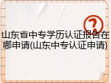 山东省中专学历认证报告在哪申请(山东中专认证申请)