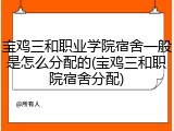 宝鸡三和职业学院宿舍一般是怎么分配的(宝鸡三和职院宿舍分配)