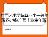 广西艺术学院毕业生一般年薪多少钱(广艺毕业生年薪)
