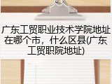广东工贸职业技术学院地址在哪个市，什么区县(广东工贸职院地址)
