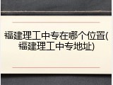 福建理工中专在哪个位置(福建理工中专地址)
