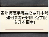 贵州师范学院要招专升本吗，如何参考(贵州师范学院专升本招生)