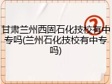 甘肃兰州西固石化技校有中专吗(兰州石化技校有中专吗)