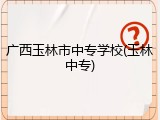 广西玉林市中专学校(玉林中专)