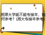 湘潭大学能不能专接本，如何参考？(湘大专接本参考)