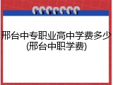 邢台中专职业高中学费多少(邢台中职学费)