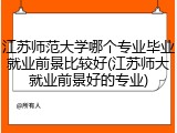 江苏师范大学哪个专业毕业就业前景比较好(江苏师大就业前景好的专业)