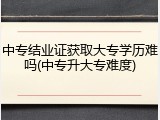 中专结业证获取大专学历难吗(中专升大专难度)
