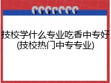 技校学什么专业吃香中专好(技校热门中专专业)