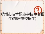 郑州市技术职业学校中专招生(郑州技校招生)