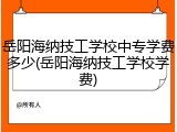岳阳海纳技工学校中专学费多少(岳阳海纳技工学校学费)