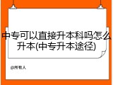 中专可以直接升本科吗怎么升本(中专升本途径)