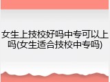 女生上技校好吗中专可以上吗(女生适合技校中专吗)