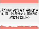 成都纺织高等专科学校报名时间一般是什么时候(成都纺专报名时间)
