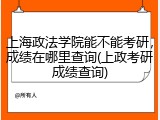 上海政法学院能不能考研，成绩在哪里查询(上政考研成绩查询)