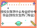 技校女孩学什么专业好中专毕业(技校女生热门专业)