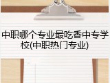 中职哪个专业最吃香中专学校(中职热门专业)