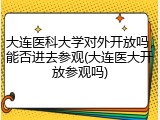 大连医科大学对外开放吗，能否进去参观(大连医大开放参观吗)
