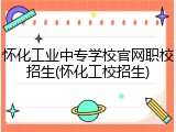 怀化工业中专学校官网职校招生(怀化工校招生)