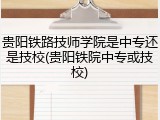 贵阳铁路技师学院是中专还是技校(贵阳铁院中专或技校)